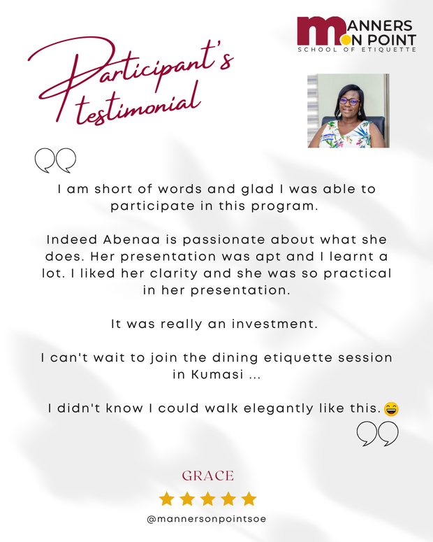 Testimonial from Grace: I am short of words and glad I was able to participate in this program. Indeed Abenaa is passionate about what she does. Her presentation was apt and I learnt a lot. I liked her clarity and she was so practical in her presentation. It was really an investment. I can't wait to join the dining etiquette session in Kumasi. I didn't know I could walk elegantly like this.