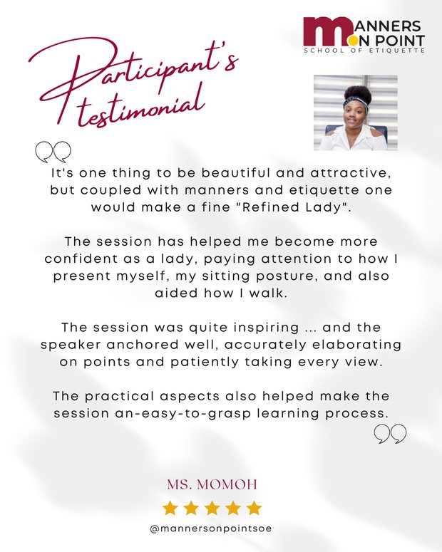Testimonial from Ms. Momoh: It's one thing to be beautiful and attractive, but coupled with manners and etiquette one would make a fine Refined Lady. The session has helped me become more confident as a lady, paying attention to how I present myself, my sitting posture, and also aided how I walk. The session was quite inspiring and the speaker anchored well. The practical aspects also helped make the session an easy-to-grasp learning process.