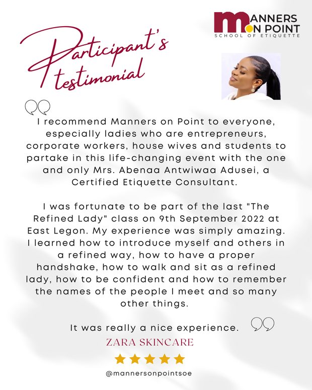 Testimonial from Zara Skincare: I recommend Manners on Point to everyone, especially ladies who are entrepreneurs, corporate workers, house wives and students. I was fortunate to be part of the last The Refined Lady class at East Legon. My experience was simply amazing. I learned how to introduce myself and others in a refined way, how to have a proper handshake, how to walk and sit as a refined lady, how to be confident and how to remember the names of the people I meet. It was really a nice experience.